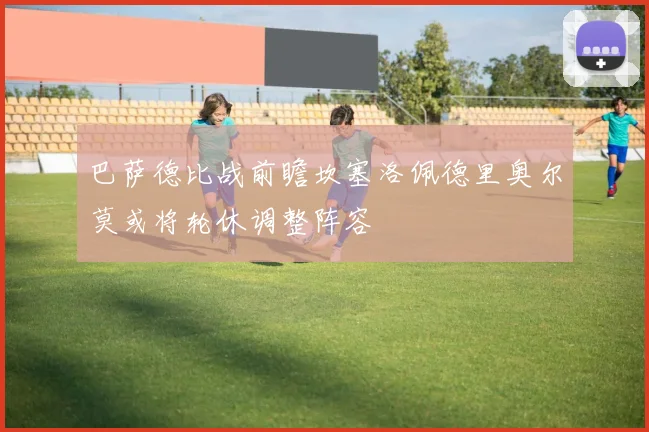 巴萨德比战前瞻坎塞洛佩德里奥尔莫或将轮休调整阵容