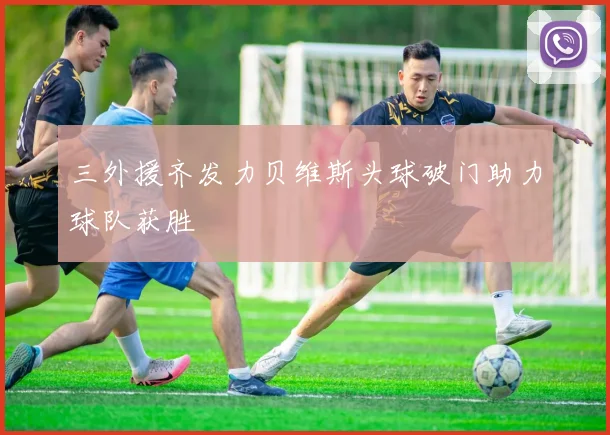 三外援齐发力贝维斯头球破门助力球队获胜