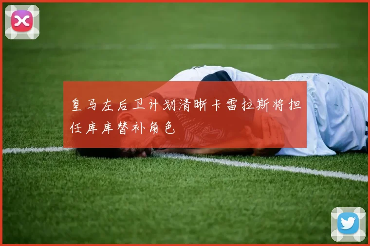 皇马左后卫计划清晰卡雷拉斯将担任库库替补角色