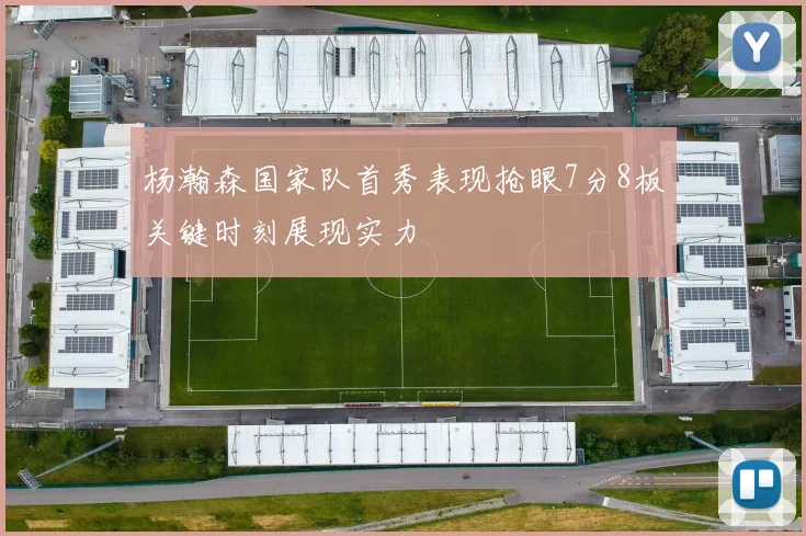杨瀚森国家队首秀表现抢眼7分8板关键时刻展现实力