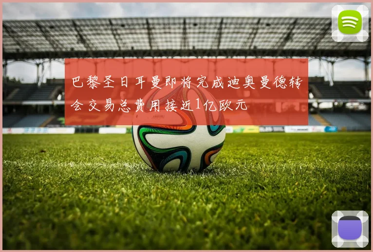 巴黎圣日耳曼即将完成迪奥曼德转会交易总费用接近1亿欧元