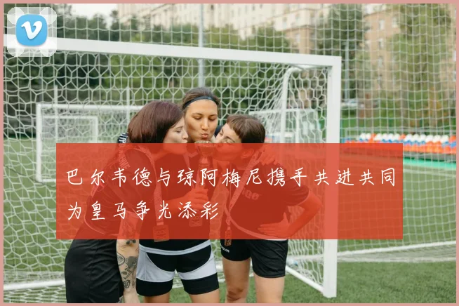 巴尔韦德与琼阿梅尼携手共进共同为皇马争光添彩