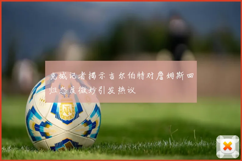 克城记者揭示吉尔伯特对詹姆斯回归态度微妙引发热议