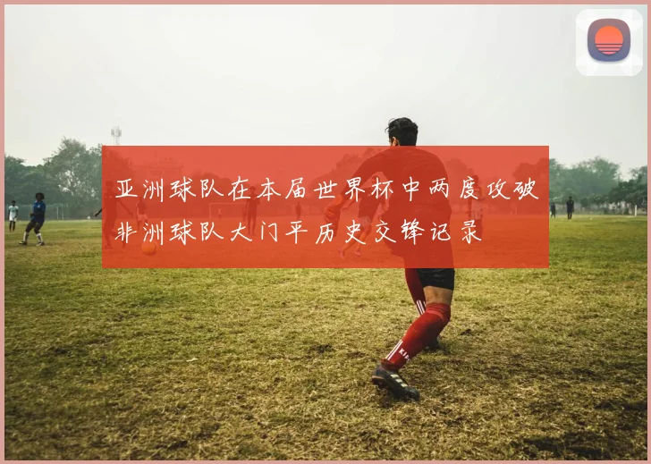 亚洲球队在本届世界杯中两度攻破非洲球队大门平历史交锋记录