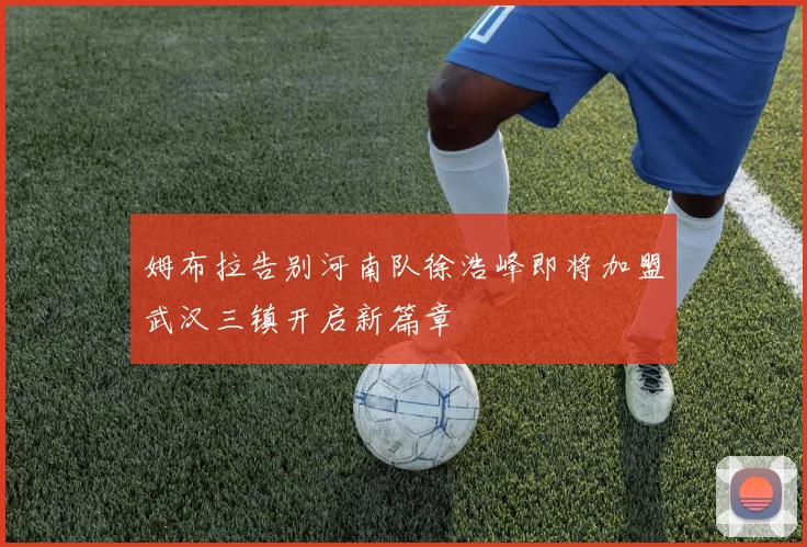 姆布拉告别河南队徐浩峰即将加盟武汉三镇开启新篇章