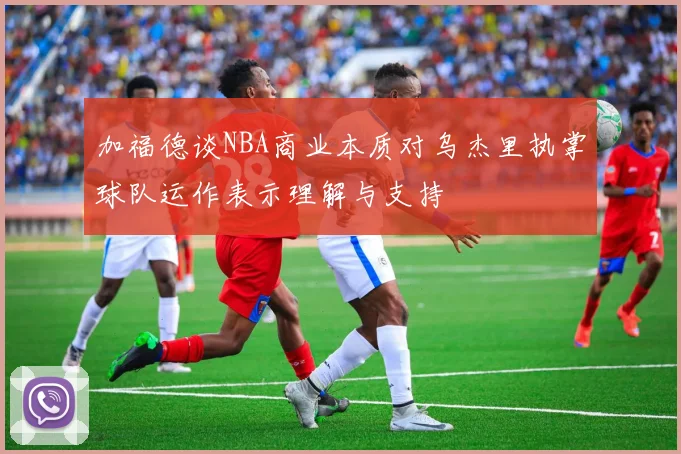 加福德谈NBA商业本质对乌杰里执掌球队运作表示理解与支持