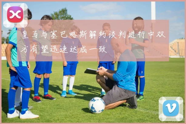 皇马与塞巴略斯解约谈判进行中双方有望迅速达成一致
