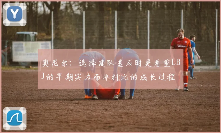 奥尼尔：选择建队基石时更看重LBJ的早期实力而非科比的成长过程