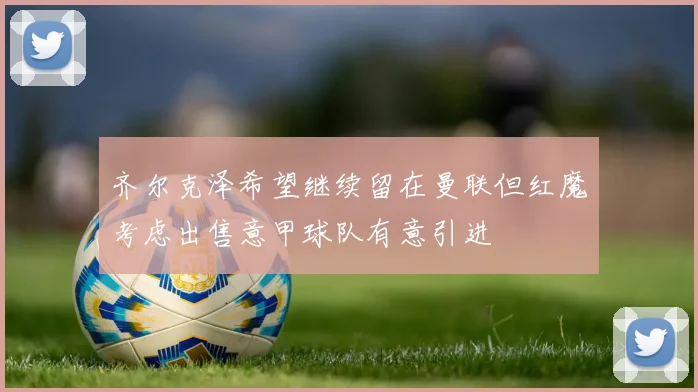 齐尔克泽希望继续留在曼联但红魔考虑出售意甲球队有意引进