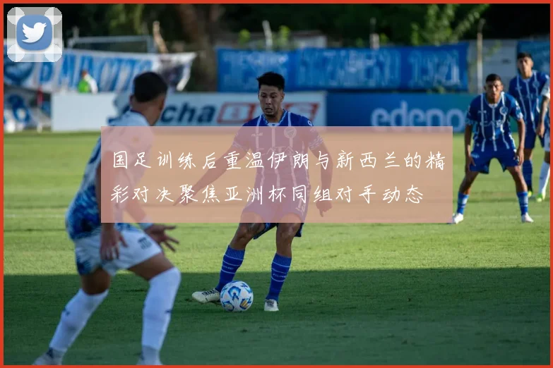 国足训练后重温伊朗与新西兰的精彩对决聚焦亚洲杯同组对手动态