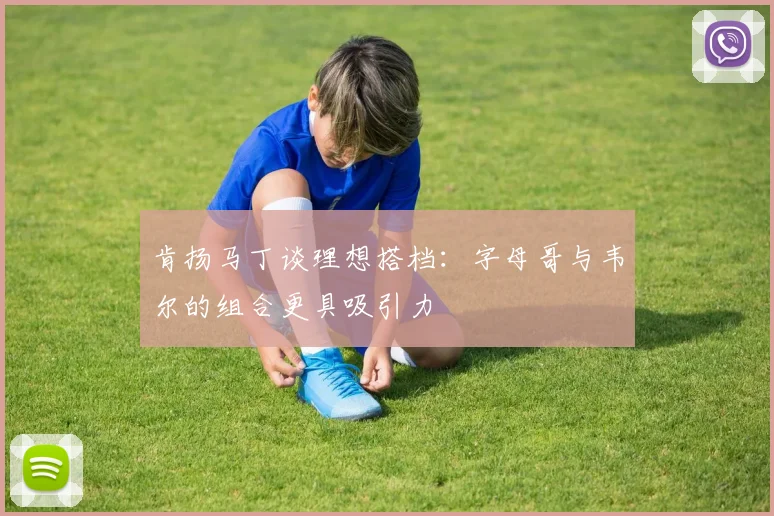 肯扬马丁谈理想搭档：字母哥与韦尔的组合更具吸引力