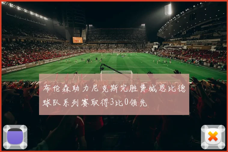 布伦森助力尼克斯完胜费城恩比德球队系列赛取得3比0领先