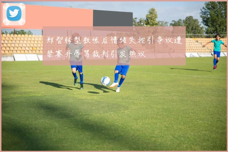 郑智转型教练后情绪失控引争议遭禁赛并辱骂裁判引发热议