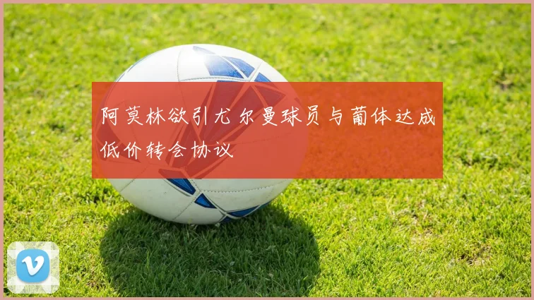 阿莫林欲引尤尔曼球员与葡体达成低价转会协议
