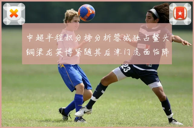 中超半程积分榜分析蓉城独占鳌头铜梁龙英博紧随其后津门虎面临降级危机