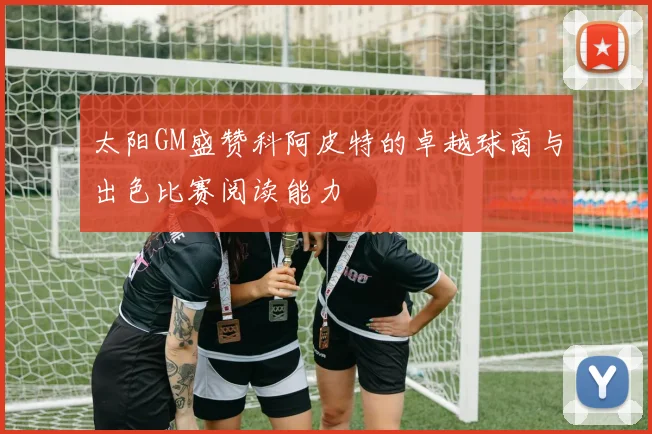 太阳GM盛赞科阿皮特的卓越球商与出色比赛阅读能力
