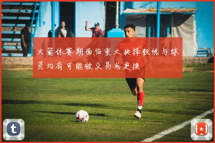 火箭休赛期面临重大抉择教练与球员均有可能被交易或更换