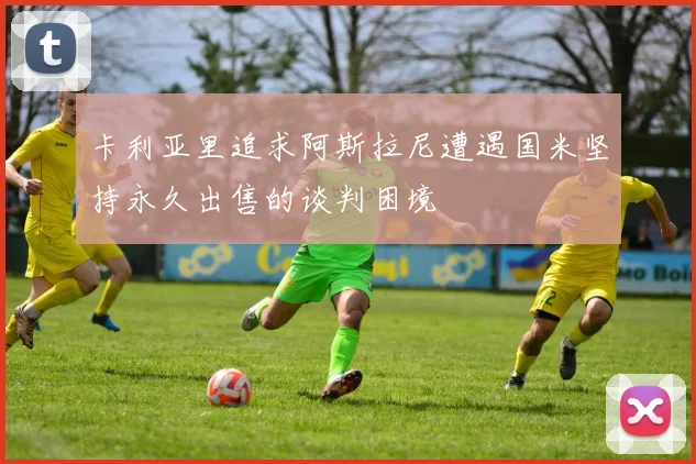 卡利亚里追求阿斯拉尼遭遇国米坚持永久出售的谈判困境