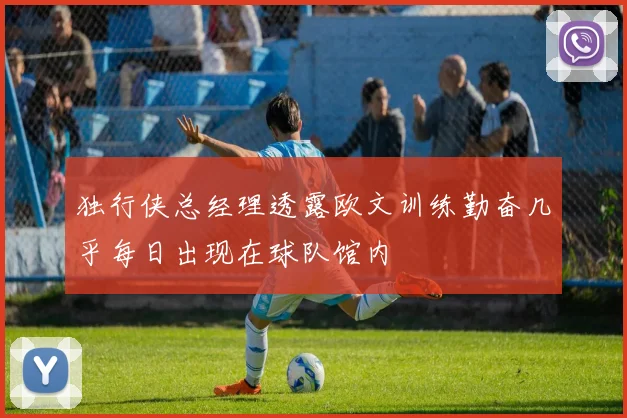 独行侠总经理透露欧文训练勤奋几乎每日出现在球队馆内