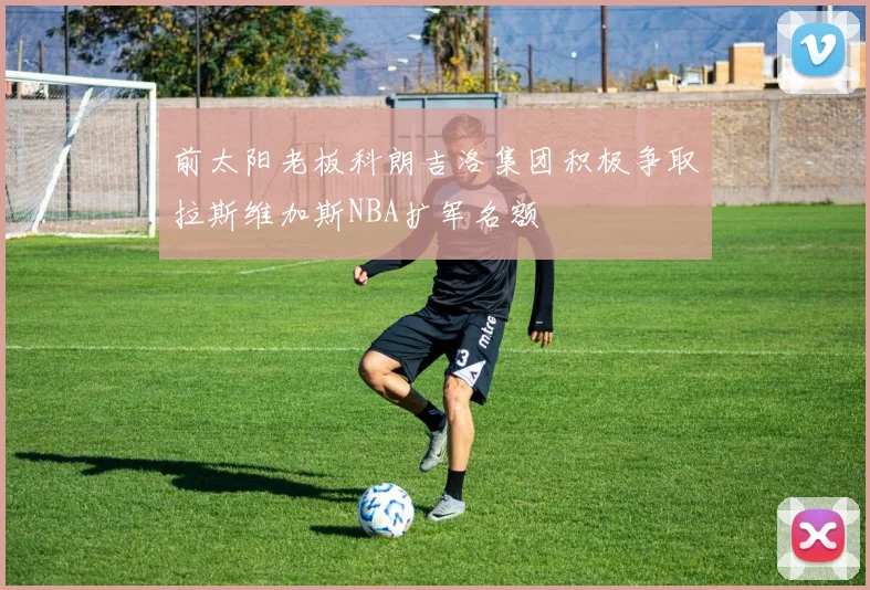 前太阳老板科朗吉洛集团积极争取拉斯维加斯NBA扩军名额