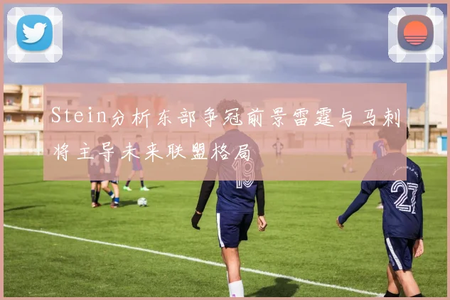 Stein分析东部争冠前景雷霆与马刺将主导未来联盟格局