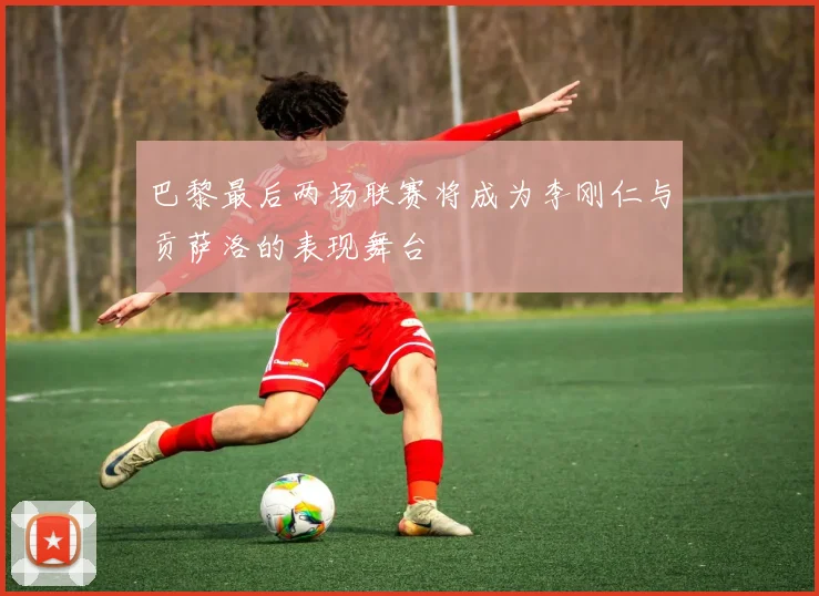巴黎最后两场联赛将成为李刚仁与贡萨洛的表现舞台