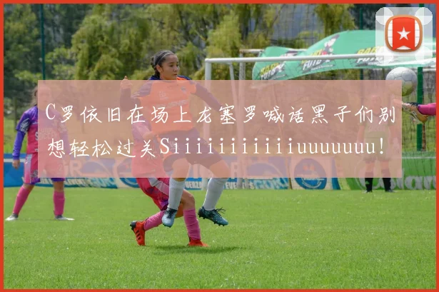 C罗依旧在场上龙塞罗喊话黑子们别想轻松过关Siiiiiiiiiiiuuuuuuu！