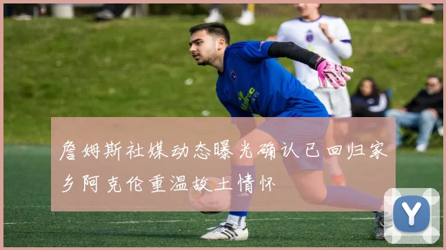 詹姆斯社媒动态曝光确认已回归家乡阿克伦重温故土情怀