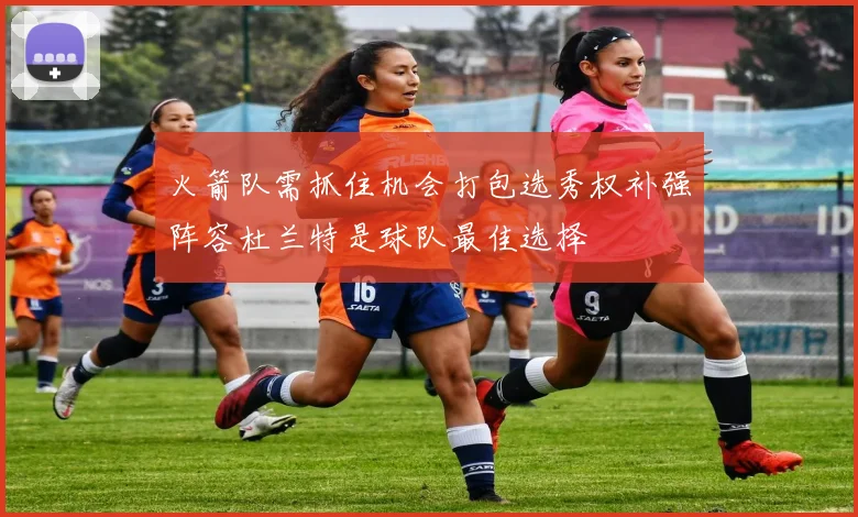 火箭队需抓住机会打包选秀权补强阵容杜兰特是球队最佳选择
